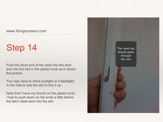 www fixingscreens.com
Step 14
Push the blunt end of the steel into the door
and into the slot in the plastic knob as in doors
the picture.
You may have to shine sunlight or a flashlight
in the hole to see the slot to line it up.
Note that I have my thumb on the plastic knob,
I had to push down on the knob a little before
the latch steel went into the slot
 