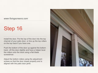 www fixingscreens.com
Step 16
Install the door. Put the top of the door into the top
channel of your patio door, or line up the top rollers
on the top track if you have one.
Push the bottom of the door up against the bottom
track. Lift the door slightly and have a helper lever
the rollers onto the track using a flat blade
screwdriver.
Adjust the bottom rollers using the adjustment
screws so that the door closes properly and is
aligned with the patio door jamb.
 