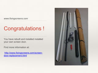 www.fixingscreens.com
Congratulations !
You have rebuilt and installed installed
your own screen door.
Find more information at:
http://www.fixingscreens.com/screen-
door-replacement.html
 