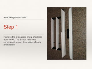 www.fixingscreens.com
Step 1
Remove the 2 long rails and 2 short rails
from the kit. The 2 short rails have
corners and screen door rollers already
preinstalled.
 