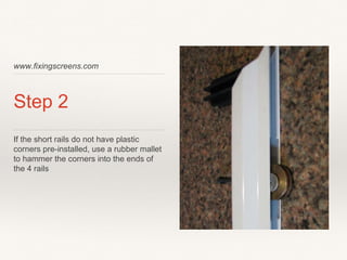 www.fixingscreens.com
Step 2
If the short rails do not have plastic
corners pre-installed, use a rubber mallet
to hammer the corners into the ends of
the 4 rails
 