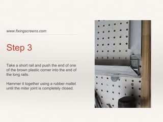 www.fixingscreens.com
Step 3
Take a short rail and push the end of one
of the brown plastic corner into the end of
the long rails.
Hammer it together using a rubber mallet
until the miter joint is completely closed.
 