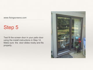 www.fixingscreens.com
Step 5
Test fit the screen door in your patio door
using the install instructions in Step 14.
Make sure the door slides nicely and fits
properly.
 