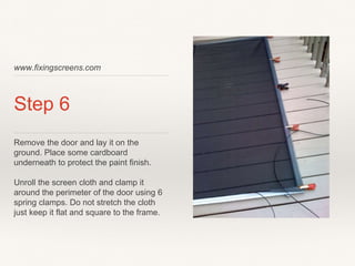 www.fixingscreens.com
Step 6
Remove the door and lay it on the
ground. Place some cardboard
underneath to protect the paint finish.
Unroll the screen cloth and clamp it
around the perimeter of the door using 6
spring clamps. Do not stretch the cloth
just keep it flat and square to the frame.
 