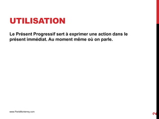 UTILISATION
Le Présent Progressif sert à exprimer une action dans le
présent immédiat. Au moment même où on parle.




www.ParisMonterrey.com




                                                           2
 