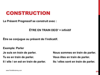 CONSTRUCTION
Le Présent Progressif se construit avec :


                           ÊTRE EN TRAIN DE/D’ + infinitif


Être se conjugue au présent de l’indicatif.


Exemple: Parler
Je suis en train de parler.                 Nous sommes en train de parler.
Tu es en train de parler.                   Vous êtes en train de parler.
Il / elle / on est en train de parler.      Ils / elles sont en train de parler.

  www.ParisMonterrey.com




                                                                                   3
 
