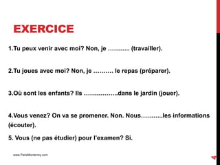 EXERCICE
1.Tu peux venir avec moi? Non, je ……….. (travailler).


2.Tu joues avec moi? Non, je ………. le repas (préparer).


3.Où sont les enfants? Ils ……………..dans le jardin (jouer).


4.Vous venez? On va se promener. Non. Nous………..les informations
(écouter).

5. Vous (ne pas étudier) pour l’examen? Si.

 www.ParisMonterrey.com




                                                                  4
 