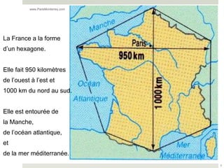 www.ParisMonterrey.com




La France a la forme
d’un hexagone.


Elle fait 950 kilomètres
de l’ouest à l’est et
1000 km du nord au sud.


Elle est entourée de
la Manche,
de l’océan atlantique,
et
de la mer méditerranée.
                                   3
 