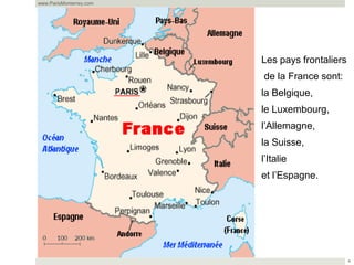 www.ParisMonterrey.com




                         Les pays frontaliers
                         de la France sont:
                         la Belgique,
                         le Luxembourg,
                         l’Allemagne,
                         la Suisse,
                         l’Italie
                         et l’Espagne.




                                                4
 