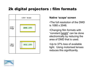 2k digital projectors : film formats
Native ‘scope’ screen
•The full resolution of the DMD
is 1080 x 2048.
•Changing film formats with
“constant height” can be done
electronically by reducing the
area of DMD that is used.
•Up to 37% loss of available
light. Using motorised lenses
reduces this significantly.
 