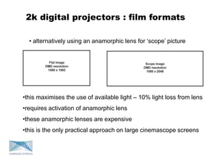 2k digital projectors : film formats
• alternatively using an anamorphic lens for „scope‟ picture
•this maximises the use of available light – 10% light loss from lens
•requires activation of anamorphic lens
•these anamorphic lenses are expensive
•this is the only practical approach on large cinemascope screens
 
