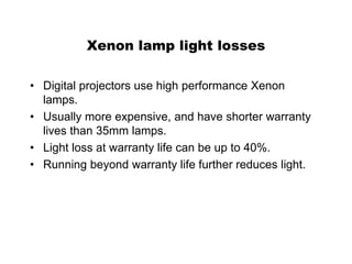 Xenon lamp light losses
• Digital projectors use high performance Xenon
lamps.
• Usually more expensive, and have shorter warranty
lives than 35mm lamps.
• Light loss at warranty life can be up to 40%.
• Running beyond warranty life further reduces light.
 