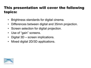 This presentation will cover the following
topics:
• Brightness standards for digital cinema.
• Differences between digital and 35mm projection.
• Screen selection for digital projection.
• Use of “gain” screens.
• Digital 3D – screen implications.
• Mixed digital 2D/3D applications.
 