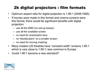 2k digital projectors : film formats
• Optimum aspect ratio for digital projection is 1.90:1 (2048:1080).
• If movies were made in this format and cinema screens were
this format, there would be significant benefits with digital
projection
– use all the DMD (no set-up losses)
– use all the available screen
– no need for anamorphic lens
– no “blockbusters” on a smaller screen
– no need for moving masking
• Many modern US theatres have “constant width” screens 1.85:1
which is very close to 1.90:1; less common in Europe
• Could 1.90:1 become a new standard?
 