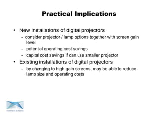 Practical Implications
• New installations of digital projectors
- consider projector / lamp options together with screen gain
level
- potential operating cost savings
- capital cost savings if can use smaller projector
• Existing installations of digital projectors
- by changing to high gain screens, may be able to reduce
lamp size and operating costs
 