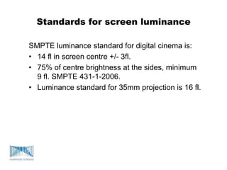 Standards for screen luminance
SMPTE luminance standard for digital cinema is:
• 14 fl in screen centre +/- 3fl.
• 75% of centre brightness at the sides, minimum
9 fl. SMPTE 431-1-2006.
• Luminance standard for 35mm projection is 16 fl.
 