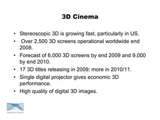 3D Cinema
• Stereoscopic 3D is growing fast, particularly in US.
• Over 2,500 3D screens operational worldwide end
2008.
• Forecast of 6,000 3D screens by end 2009 and 9,000
by end 2010.
• 17 3D titles releasing in 2009; more in 2010/11.
• Single digital projector gives economic 3D
performance.
• High quality of digital 3D images.
 