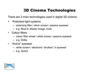 3D Cinema Technologies
There are 3 main technologies used in digital 3D cinema:
• Polarised light systems
– polarising filter / silver screen / passive eyewear
– e.g. Real D, Master Image, Imax
• Colour filters
– colour filter wheel / white screen / passive eyewear
– e.g. Dolby
• “Active” eyewear
– white screen / electronic “shutters” in eyewear
– e.g. Xpand
 