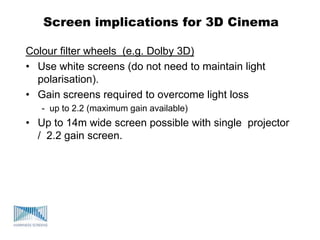 Screen implications for 3D Cinema
Colour filter wheels (e.g. Dolby 3D)
• Use white screens (do not need to maintain light
polarisation).
• Gain screens required to overcome light loss
- up to 2.2 (maximum gain available)
• Up to 14m wide screen possible with single projector
/ 2.2 gain screen.
 