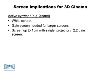 Screen implications for 3D Cinema
Active eyewear (e.g. Xpand)
• White screen.
• Gain screen needed for larger screens.
• Screen up to 15m with single projector / 2.2 gain
screen.
 