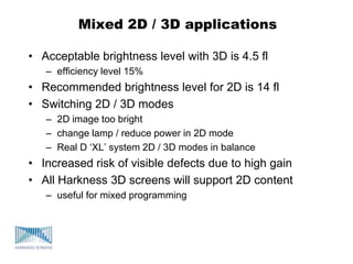 Mixed 2D / 3D applications
• Acceptable brightness level with 3D is 4.5 fl
– efficiency level 15%
• Recommended brightness level for 2D is 14 fl
• Switching 2D / 3D modes
– 2D image too bright
– change lamp / reduce power in 2D mode
– Real D „XL‟ system 2D / 3D modes in balance
• Increased risk of visible defects due to high gain
• All Harkness 3D screens will support 2D content
– useful for mixed programming
 
