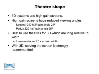 Theatre shape
• 3D systems use high gain screens.
• High gain screens have reduced viewing angles:
– Spectral 240 half-gain angle 24º
– Perlux 220 half-gain angle 25º
• Best to use theatres for 3D which are long relative to
width
– throw minimum 1.5 x screen width
• With 3D, curving the screen is strongly
recommended.
 
