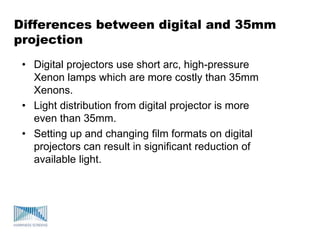 Differences between digital and 35mm
projection
• Digital projectors use short arc, high-pressure
Xenon lamps which are more costly than 35mm
Xenons.
• Light distribution from digital projector is more
even than 35mm.
• Setting up and changing film formats on digital
projectors can result in significant reduction of
available light.
 