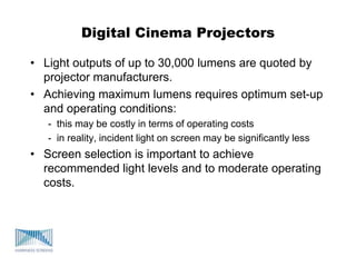 Digital Cinema Projectors
• Light outputs of up to 30,000 lumens are quoted by
projector manufacturers.
• Achieving maximum lumens requires optimum set-up
and operating conditions:
- this may be costly in terms of operating costs
- in reality, incident light on screen may be significantly less
• Screen selection is important to achieve
recommended light levels and to moderate operating
costs.
 