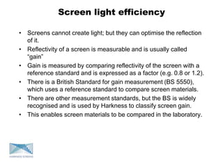 Screen light efficiency
• Screens cannot create light; but they can optimise the reflection
of it.
• Reflectivity of a screen is measurable and is usually called
“gain”
• Gain is measured by comparing reflectivity of the screen with a
reference standard and is expressed as a factor (e.g. 0.8 or 1.2).
• There is a British Standard for gain measurement (BS 5550),
which uses a reference standard to compare screen materials.
• There are other measurement standards, but the BS is widely
recognised and is used by Harkness to classify screen gain.
• This enables screen materials to be compared in the laboratory.
 