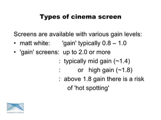 Types of cinema screen
Screens are available with various gain levels:
• matt white: 'gain' typically 0.8 – 1.0
• 'gain' screens: up to 2.0 or more
: typically mid gain (~1.4)
: or high gain (~1.8)
: above 1.8 gain there is a risk
of 'hot spotting'
 