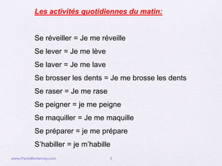 Les activités quotidiennes du matin:


           Se réveiller = Je me réveille
           Se lever = Je me lève
           Se laver = Je me lave
           Se brosser les dents = Je me brosse les dents
           Se raser = Je me rase
           Se peigner = je me peigne
           Se maquiller = Je me maquille
           Se préparer = je me prépare
           S’habiller = je m’habille
www.ParisMonterrey.com             3
 