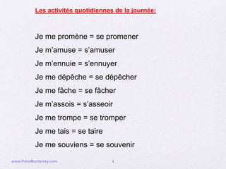 Les activités quotidiennes de la journée:



           Je me promène = se promener
           Je m’amuse = s’amuser
           Je m’ennuie = s’ennuyer
           Je me dépêche = se dépêcher
           Je me fâche = se fâcher
           Je m’assois = s’asseoir
           Je me trompe = se tromper
           Je me tais = se taire
           Je me souviens = se souvenir

www.ParisMonterrey.com               4
 