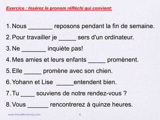 Exercice : Insérez le pronom réfléchi qui convient:



1. Nous _______ reposons pendant la fin de semaine.
2. Pour travailler je _____ sers d'un ordinateur.
3. Ne _______ inquiète pas!
4. Mes amies et leurs enfants _____ promènent.
5. Elle _____ promène avec son chien.
6. Yohann et Lise _____entendent bien.
7. Tu ____ souviens de notre rendez-vous ?
8. Vous ______ rencontrerez à quinze heures.
 www.ParisMonterrey.com            6
 