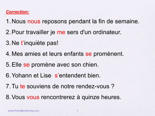 Correction:

1. Nous nous reposons pendant la fin de semaine.
2. Pour travailler je me sers d'un ordinateur.
3. Ne t’inquiète pas!
4. Mes amies et leurs enfants se promènent.
5. Elle se promène avec son chien.
6. Yohann et Lise s’entendent bien.
7. Tu te souviens de notre rendez-vous ?
8. Vous vous rencontrerez à quinze heures.

www.ParisMonterrey.com      7
 