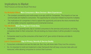 The Multiplier Effect: More Consumers x More Devices x More Experiences
• The constant connectivity and multi-screen is an epic shift for Companies. This impacts on how we
communicate and market to consumers. The opportunity for consumer-initiated touchpoints multiples.
• The implications for companies is how to capture the opportunity and serve the micro-moments that
can drive better consumer experience and incremental revenue.
You, Me & IoT: Smart Things Don’t Come Easy
• The use of IoT is growing every day to connect consumers to the services and products, and bring
companies closer to their consumers. We are looking at a future where it will be prevalent in everyday
life.
• Companies need to put the consumer at the heart of IoT, give control of devices and data to
consumers.
Lost in Transmission: Gap in Privacy, Security & Service Quality
• Consumers understand and see the data risk. But, they will share data if they trust the company.
• So, it is important to build and implement a clear framework that will keep consumer data safe and
reassured, while allowing companies to conduct their business
Implications to Market
What Producers and Services Should Think About
 