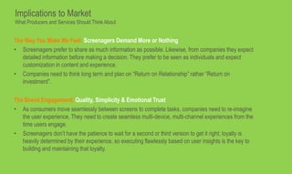 The Way You Make Me Feel: Screenagers Demand More or Nothing
• Screenagers prefer to share as much information as possible. Likewise, from companies they expect
detailed information before making a decision. They prefer to be seen as individuals and expect
customization in content and experience.
• Companies need to think long term and plan on “Return on Relationship” rather “Return on
investment”.
The Brand Engagement: Quality, Simplicity & Emotional Trust
• As consumers move seamlessly between screens to complete tasks, companies need to re-imagine
the user experience. They need to create seamless multi-device, multi-channel experiences from the
time users engage.
• Screenagers don’t have the patience to wait for a second or third version to get it right; loyalty is
heavily determined by their experience, so executing flawlessly based on user insights is the key to
building and maintaining that loyalty.
Implications to Market
What Producers and Services Should Think About
 