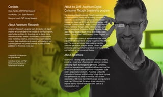 About the 2016 Accenture Digital
Consumer Thought Leadership program
The Accenture Digital Consumer Thought Leadership program
for communications, media and technology companies is
based on a survey which was conducted online between
October and November 2015, with 28,000 consumers in 28
countries: Australia, Brazil, Canada, China, Czech Republic,
France, Germany, Hungary, India, Indonesia, Italy, Japan,
Mexico, Netherlands, Philippines, Poland, Romania, Russia,
Saudi Arabia, Slovakia, South Africa, South Korea, Spain,
Sweden, Turkey, United Arab Emirates, United Kingdom, U.S.
The sample in each country is representative of the online
population, with respondents ranging in age from 14 to 55 and
over. The survey and related data modeling quantifies
consumer perceptions of digital devices, content and services,
purchasing patterns, preference and trust in service providers,
and the future of their connected lifestyle.
About Accenture
Accenture is a leading global professional services company,
providing a broad range of services and solutions in strategy,
consulting, digital, technology and operations. Combining
unmatched experience and specialized skills across more than
40 industries and all business functions—underpinned by the
world’s largest delivery network—Accenture works at the
intersection of business and technology to help clients improve
their performance and create sustainable value for their
stakeholders. With more than 373,000 people serving clients in
more than 120 countries, Accenture drives innovation to
improve the way the world works and lives. Visit us at
www.accenture.com.
Contacts
Shalu Tandon, CMT APAC Research
Alba Nuñez, CMT Spain Research
Georgina Lovati, CMT Survey Research
About Accenture Research
Accenture Research is a global team of industry and digital
analysts who create data-driven insights to identify disruptors,
opportunities and risks for Accenture and its clients. Using
innovative business research techniques such as economic
value modelling, analytics, crowdsourcing, expert networks,
surveys, data visualization and research with academic and
business partners they create hundreds of points of views
published by Accenture every year.
Copyright © 2016 Accenture
All rights reserved.
Accenture, its logo, and High
Performance Delivered are
trademarks of Accenture.
 