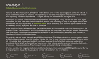 Here we are, the Screenagers ++. Our screen-centric devices have become appendages we cannot live without, as
hyper-accelerated growth has amplified our dependency on real-time consumption, constant connectivity and an
ever-expanding universe of expectations. Our digital maturity has reached a new and higher level.
From sprint to full stride, screenagers have multiplied faster than imagined. Today, not only are there more digital
consumers, but more consumers own multiple smart devices. This is creating an array of new digital services and
experiences, and more significantly, a “multiplier effect” that is generating more business opportunities at scale
across every industry, age group and facet of human life.
While adoption of smart devices has risen, the pace has slowed as consumers become more discerning about the
quality of content, dependability of technology, ease of service and data privacy. As intelligent devices are delivering
new experiences, consumers are more selective and willing to wait for innovation - especially when providers or
usability don’t measure up to expectations.
Screenagers are now power players in a multi-billion-dollar game. The stakes are rising as communications, media
and technology companies scramble to deliver the next ‘big thing’ to keep their customers engaged. To avoid being
left in the digital dust, enterprises need both a profound understanding of what their customers want and the
expertise to deliver a safe and unique brand experience, a clear value proposition and user interaction that meets –
or exceeds – those expectations. The winners will create and sustain strong, emotional trust.
We have identified five mega-trends that are distilled and analyzed from Accenture’s 2016 Digital Consumer Survey
to help companies disrupt the status quo and connect with customers like never before.
Screenager ++
Multiplied Experiences. Real-time Emotions.
The Multiplier
Effect
You, Me & IoT
Lost in
Transmission
The Way You
Make Me Feel
The Brand
Engagement01 02 03 04 05
 