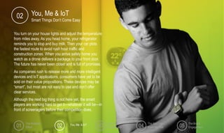 You turn on your house lights and adjust the temperature
from miles away. As you head home, your refrigerator
reminds you to stop and buy milk. Then your car plots
the fastest route to avoid rush hour traffic and
construction zones. When you arrive safely home you
watch as a drone delivers a package to your front door.
The future has never been closer and is full of promises.
As companies rush to release more and more intelligent
devices and IoT applications, consumers have yet to be
sold on their value propositions. These devices may be
“smart”, but most are not easy to use and don’t offer
clear services.
Although the next big thing is not here yet, the smart
players are working hard to get it—whatever it will be—in
front of screenagers before their competition does.
You, Me & IoT
Smart Things Don’t Come Easy
02
The Multiplier
Effect
Lost in
Transmission
The Way You
Make Me Feel
The Brand
Engagement01 02 03 04 05You, Me & IoT
 