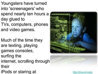 Youngsters have turned into 'screenagers' who spend nearly ten hours a day glued to TVs, computers, phones and video games. Much of the time they are texting, playing games consoles, surfing the internet, scrolling through their iPods or staring at screens during school lessons. http://tiny.cc/vvykc