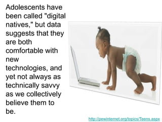 Adolescents have been called "digital natives," but data suggests that they are both comfortable with new technologies, and yet not always as technically savvy as we collectively believe them to be. http://pewinternet.org/topics/Teens.aspx