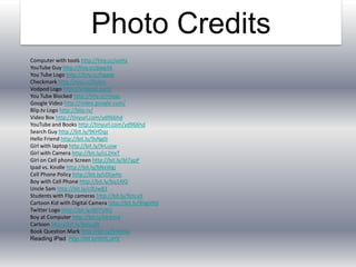 Photo CreditsComputer with tools http://tiny.cc/uvttaYouTube Guy http://tiny.cc/gwg34You Tube Logo http://tiny.cc/hgaxbCheckmark http://tiny.cc/0e8nrVodpod Logo http://vodpod.com/You Tube Blocked http://tiny.cc/rnxacGoogle Video http://video.google.com/Blip.tv Logo http://blip.tv/Video Box http://tinyurl.com/yd966hdYouTube and Books http://tinyurl.com/yd966hdSearch Guy http://bit.ly/9KHDqzHello Friend http://bit.ly/9sNg0iGirl with laptop http://bit.ly/9rLuswGirl with Camera http://bit.ly/cL2HxTGirl on Cell phone Screen http://bit.ly/bl7apPIpad vs. Kindle http://bit.ly/bNxWgjCell Phone Policy http://bit.ly/cDLwHcBoy with Cell Phone http://bit.ly/bq14lQUncle Sam http://bit.ly/c0Uw83Students with Flip cameras http://bit.ly/9ctcy9Cartoon Kid with Digital Camera http://bit.ly/9HgVHdTwitter Logo http://bit.ly/d07U9QBoy at Computer http://bit.ly/bk3cn4Cartoon http://bit.ly/bHuu9tBook Question Mark http://bit.ly/bneHxaReading iPadhttp://bit.ly/dmLunV
