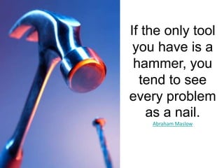 If the only tool you have is a hammer, you tend to see every problem as a nail. Abraham Maslow
