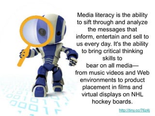 Media literacy is the ability to sift through and analyze the messages that inform, entertain and sell to us every day. It's the ability to bring critical thinking skills to bear on all media— from music videos and Web environments to product placement in films and virtual displays on NHL hockey boards. http://tiny.cc/76z4j
