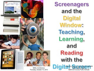 Screenagers and the  Digital Window:  Teaching, Learning,  and  Reading  with the  Digital Screen Joquetta Johnson, Library Media Specialist Milford Mill Academy Baltimore County Public Schools MASL Conference Thursday, October 14, 2010 