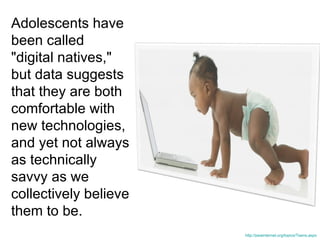 Adolescents have been called &quot;digital natives,&quot; but data suggests that they are both comfortable with new technologies, and yet not always as technically savvy as we collectively believe them to be.  http://pewinternet.org/topics/Teens.aspx 