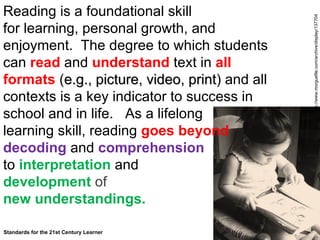Reading is a foundational skill  for learning, personal growth, and enjoyment.  The degree to which students can  read  and  understand  text in  all formats  ( e.g., picture, video, print ) and all contexts is a key indicator to success in school and in life.  As a lifelong  learning skill, reading  goes beyond  decoding   and  comprehension   to  interpretation  and  development  of   new understandings.  Standards for the 21st Century Learner  http://www.morguefile.com/archive/display/137704 