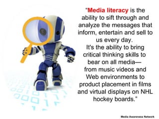 “ Media literacy  is the ability to sift through and analyze the messages that inform, entertain and sell to us every day.  It's the ability to bring critical thinking skills to  bear on all media—  from music videos and Web environments to product placement in films and virtual displays on NHL hockey boards.”   Media Awareness Network 