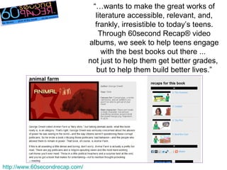 http://www.60secondrecap.com/ “… wants to make the great works of literature accessible, relevant, and, frankly, irresistible to today’s teens. Through 60second Recap® video albums, we seek to help teens engage with the best books out there ...  not just to help them get better grades,  but to help them build better lives.” 