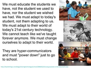 We must educate the students we have, not the student we used to have, nor the student we wished we had. We must adapt to today's student, not them adapting to us. We must adapt to their world of today's 21st century technology. We cannot teach like we've taught forever anymore. We must change ourselves to adapt to their world.  They are hyper-communicators and must &quot;power down&quot; just to go to school. http://teacherlingo.com/blogs/sharingtechnology/archive/2008/02/23/using-youtube-in-the-classroom.aspx 